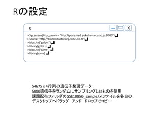 RO
R X
> Sys.setenv(http_proxy = http://poxy.med.yokohama-cu.ac.jp:8080)
> source(http://bioconductor.org/biocLite.R)
> biocLite(gplots)
> library(gplots)
> biocLite(samr)
> library(samr)
54675 x 4ФzӰkFǩ`
5000zӤ˥ץ󥰤Τʹ
n}䲼եGSE10856_sample.txtեԤ
ǥȥåפإɥå  ɥåפǥԩ`
 