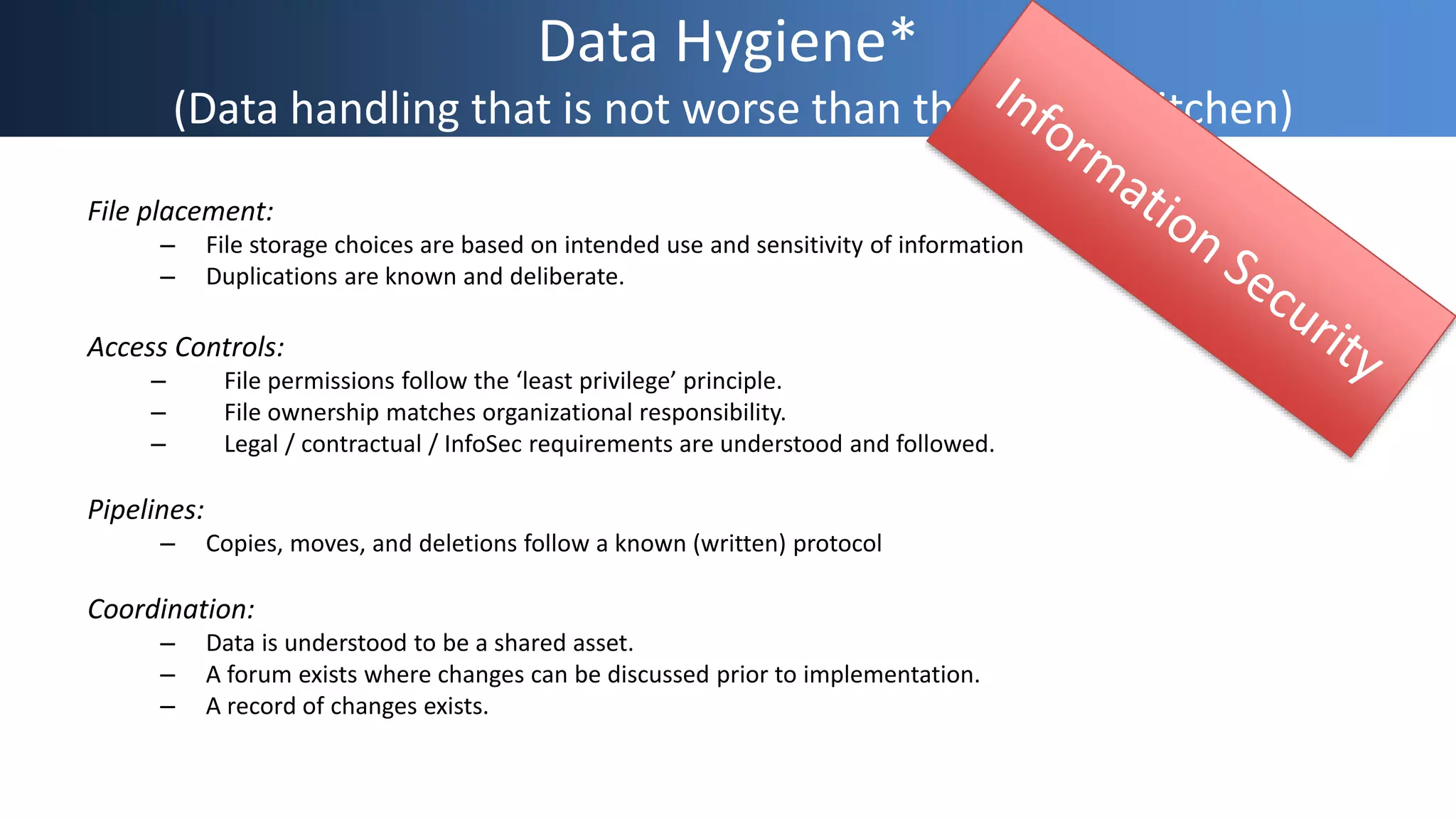Data Hygiene*
(Data handling that is not worse than the shared kitchen)
File placement:
– File storage choices are based on intended use and sensitivity of information
– Duplications are known and deliberate.
Access Controls:
– File permissions follow the ‘least privilege’ principle.
– File ownership matches organizational responsibility.
– Legal / contractual / InfoSec requirements are understood and followed.
Pipelines:
– Copies, moves, and deletions follow a known (written) protocol
Coordination:
– Data is understood to be a shared asset.
– A forum exists where changes can be discussed prior to implementation.
– A record of changes exists.
 