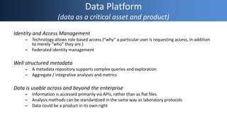 Data Platform
(data as a critical asset and product)
Identity and Access Management
– Technology allows role based access (“why” a particular user is requesting access, in addition
to merely “who” they are.)
– Federated identity management
Well structured metadata
– A metadata repository supports complex queries and exploration
– Aggregate / integrative analyses and metrics
Data is usable across and beyond the enterprise
– Information is accessed primarily via APIs, rather than as flat files.
– Analysis methods can be standardized in the same way as laboratory protocols
– Data could be a product in its own right
 