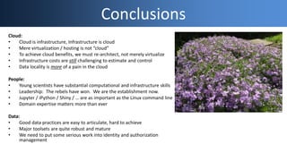 Conclusions
Cloud:
• Cloud is infrastructure, Infrastructure is cloud
• Mere virtualization / hosting is not “cloud”
• To achieve cloud benefits, we must re-architect, not merely virtualize
• Infrastructure costs are still challenging to estimate and control
• Data locality is more of a pain in the cloud
People:
• Young scientists have substantial computational and infrastructure skills
• Leadership: The rebels have won. We are the establishment now.
• Jupyter / iPython / Shiny / … are as important as the Linux command line
• Domain expertise matters more than ever
Data:
• Good data practices are easy to articulate, hard to achieve
• Major toolsets are quite robust and mature
• We need to put some serious work into identity and authorization
management
 