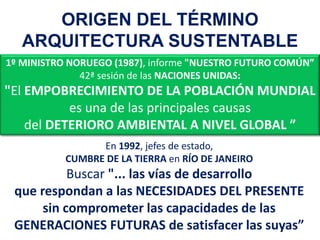 1º MINISTRO NORUEGO (1987), informe "NUESTRO FUTURO COMÚN”
42ª sesión de las NACIONES UNIDAS:
"El EMPOBRECIMIENTO DE LA POBLACIÓN MUNDIAL
es una de las principales causas
del DETERIORO AMBIENTAL A NIVEL GLOBAL ”
En 1992, jefes de estado,
CUMBRE DE LA TIERRA en RÍO DE JANEIRO
Buscar "... las vías de desarrollo
que respondan a las NECESIDADES DEL PRESENTE
sin comprometer las capacidades de las
GENERACIONES FUTURAS de satisfacer las suyas”
ORIGEN DEL TÉRMINO
ARQUITECTURA SUSTENTABLE
 