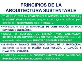 • CUMPLE los requisitos de CONFORT HIGROTÉRMICO, SALUBRIDAD,
ILUMINACIÓN Y HABITABILIDAD de las edificaciones.
PRINCIPIOS DE LA
ARQUITECTURA SUSTENTABLE
• TOMA EN CUENTA las CONDICIONES CLIMÁTICAS, la HIDROGRAFÍA y
los ECOSISTEMAS del entorno en que se construyen los edificios, para
obtener el > RENDIMIENTO con el < IMPACTO.
• PRIVILEGIA el uso de MATERIALES DE CONSTRUCCIÓN de BAJO
CONTENIDO ENERGÉTICO.
• REDUCE el CONSUMO DE ENERGÍA PARA CALEFACCIÓN,
REFRIGERACIÓN, ILUMINACIÓN Y OTROS EQUIPAMIENTOS, cubriendo
el resto de la demanda con FUENTES DE ENERGÍA RENOVABLE.
• MINIMIZA el BALANCE ENERGÉTICO GLOBAL DE LA EDIFICACIÓN,
abarcando las fases de DISEÑO, CONSTRUCCIÓN, UTILIZACIÓN Y
FINAL DE SU VIDA ÚTIL.
 