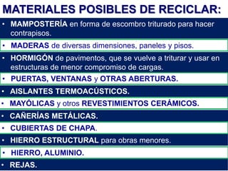 MATERIALES POSIBLES DE RECICLAR:
• MAMPOSTERÍA en forma de escombro triturado para hacer
contrapisos.
• MADERAS de diversas dimensiones, paneles y pisos.
• HORMIGÓN de pavimentos, que se vuelve a triturar y usar en
estructuras de menor compromiso de cargas.
• PUERTAS, VENTANAS y OTRAS ABERTURAS.
• MAYÓLICAS y otros REVESTIMIENTOS CERÁMICOS.
• REJAS.
• CUBIERTAS DE CHAPA.
• AISLANTES TERMOACÚSTICOS.
• CAÑERÍAS METÁLICAS.
• HIERRO ESTRUCTURAL para obras menores.
• HIERRO, ALUMINIO.
 