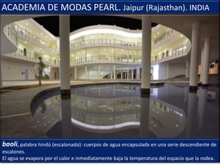 baoli, palabra hindú (escalonado): cuerpos de agua encapsulada en una serie descendiente de
escalones.
El agua se evapora por el calor e inmediatamente baja la temperatura del espacio que la rodea.
ACADEMIA DE MODAS PEARL. Jaipur (Rajasthan). INDIA
 