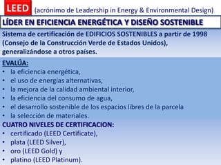 LEED (acrónimo de Leadership in Energy & Environmental Design)
Sistema de certificación de EDIFICIOS SOSTENIBLES a partir de 1998
(Consejo de la Construcción Verde de Estados Unidos),
generalizándose a otros países.
EVALÚA:
• la eficiencia energética,
• el uso de energías alternativas,
• la mejora de la calidad ambiental interior,
• la eficiencia del consumo de agua,
• el desarrollo sostenible de los espacios libres de la parcela
• la selección de materiales.
CUATRO NIVELES DE CERTIFICACION:
• certificado (LEED Certificate),
• plata (LEED Silver),
• oro (LEED Gold) y
• platino (LEED Platinum).
LÍDER EN EFICIENCIA ENERGÉTICA Y DISEÑO SOSTENIBLE
 