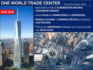 ONE WORLD TRADE CENTER
•aprovecha al máx la ILUMINACIÓN NATURAL
P/AHORRAR ENERGÍA
•utiliza PILAS de COMBUSTIBLE de HIDRÓGENO,
•PANELES SOLARES y TURBINAS EÓLICAS p/ producir
ELECTRICIDAD
•75% de los MATERIALES utilizados en la construcción
son RECICLADOS.
Zona Cero Nyork. EEUU
LEED Gold
 