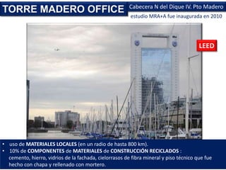 estudio MRA+A fue inaugurada en 2010
TORRE MADERO OFFICE Cabecera N del Dique IV. Pto Madero
LEED
• uso de MATERIALES LOCALES (en un radio de hasta 800 km).
• 10% de COMPONENTES de MATERIALES de CONSTRUCCIÓN RECICLADOS :
cemento, hierro, vidrios de la fachada, cielorrasos de fibra mineral y piso técnico que fue
hecho con chapa y rellenado con mortero.
 