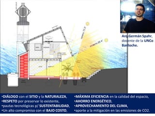 •DIÁLOGO con el SITIO y la NATURALEZA,
•RESPETO por preservar lo existente,
•pautas tecnológicas p/ SUSTENTABILIDAD,
•Un alto compromiso con el BAJO COSTO,
Arq.Germán Spahr,
docente de la UNCo
Bariloche.
•MÁXIMA EFICIENCIA en la calidad del espacio,
•AHORRO ENERGÉTICO,
•APROVECHAMIENTO DEL CLIMA,
•aporte a la mitigación en las emisiones de CO2.
 