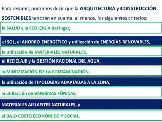 MATERIALES AISLANTES NATURALES, y
Para resumir, podemos decir que la ARQUITECTURA y CONSTRUCCIÓN
SOSTENIBLES tendrán en cuenta, al menos, los siguientes criterios:
la SALUD y la ECOLOGÍA del lugar,
el SOL, el AHORRO ENERGÉTICO y utilización de ENERGÍAS RENOVABLES,
la utilización de MATERIALES NATURALES,
el RECICLAJE y la GESTIÓN RACIONAL DEL AGUA,
la MINIMIZACIÓN DE LA CONTAMINACIÓN,
la utilización de TIPOLOGÍAS ADAPTADAS A LA ZONA,
la utilización de BARRERAS FÓNICAS,
el BAJO COSTO ECONÓMICO Y SOCIAL.
 