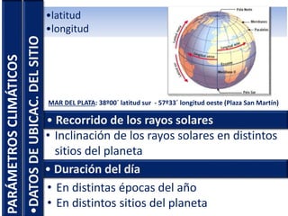 PARÁMETROSCLIMÁTICOS •latitud
•longitud
• Recorrido de los rayos solares
MAR DEL PLATA: 38º00´ latitud sur - 57º33´ longitud oeste (Plaza San Martín)
• Inclinación de los rayos solares en distintos
sitios del planeta
• Duración del día
• En distintas épocas del año
• En distintos sitios del planeta
•DATOSDEUBICAC.DELSITIO
 