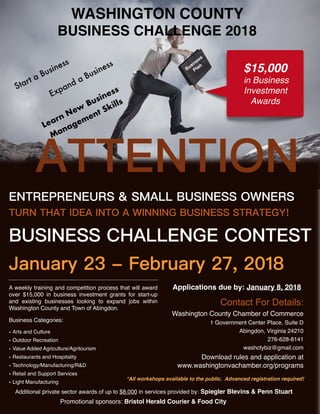 WASHINGTON COUNTY
BUSINESS CHALLENGE 2018
*All workshops available to the public. Advanced registration required!
Promotional sponsors: Bristol Herald Courier & Food City
Applications due by: January 8, 2018
Learn New
Business
Management Skills
A weekly training and competition process that will award
over $15,000 in business investment grants for start-up
and existing businesses looking to expand jobs within
Washington County and Town of Abingdon.
Business Categories:
• Arts and Culture
• Outdoor Recreation
• Value Added Agriculture/Agritourism
• Restaurants and Hospitality
• Technology/Manufacturing/R&D
• Retail and Support Services
• Light Manufacturing
Expand a Business Business
Plan
ATTENTION
ENTREPRENEURS & SMALL BUSINESS OWNERS
TURN THAT IDEA INTO A WINNING BUSINESS STRATEGY!
BUSINESS CHALLENGE CONTEST
January 23 - February 27, 2018
Contact For Details:
Washington County Chamber of Commerce
1 Government Center Place, Suite D
Abingdon, Virginia 24210
276-628-8141
washctybiz@gmail.com
Download rules and application at
www.washingtonvachamber.org/programs
$15,000
in Business
Investment
Awards
Start a Business
Additional private sector awards of up to $8,000 in services provided by: Spiegler Blevins & Penn Stuart
 