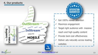 13
4. Our products
 Get 100% viewer attention
 Maximize engagement
 Target right audience with massive
reach and high quality content
 Provide best cost effectiveness
 Deliver ads naturally across leading
websites
Click here to see Ads format
 