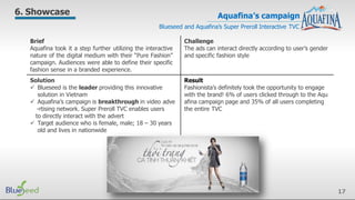Aquafina’s campaign
Blueseed and Aquafina’s Super Preroll Interactive TVC
6. Showcase
Brief
Aquafina took it a step further utilizing the interactive
nature of the digital medium with their “Pure Fashion”
campaign. Audiences were able to define their specific
fashion sense in a branded experience.
Challenge
The ads can interact directly according to user’s gender
and specific fashion style
Solution
 Blueseed is the leader providing this innovative
solution in Vietnam
 Aquafina’s campaign is breakthrough in video adve
-rtising network. Super Preroll TVC enables users
to directly interact with the advert
 Target audience who is female, male; 18 – 30 years
old and lives in nationwide
Result
Fashionista’s definitely took the opportunity to engage
with the brand! 6% of users clicked through to the Aqu
afina campaign page and 35% of all users completing
the entire TVC
17
 