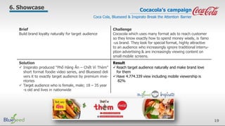Brief
Build brand loyalty naturally for target audience
Challenge
Cococola which uses many format ads to reach customer
so they know exactly how to spend money wisely, is famo
-us brand. They look for special format, highly attractive
to an audience who increasingly ignore traditional interru-
ption advertising & are increasingly viewing content on
small mobile screens.
Solution
 Inspirato produced “Phố Hàng Ăn – Chết Vì Thèm”
short format foodie video series, and Blueseed deli
vers it to exactly target audience by premium inve-
ntories
 Target audience who is female, male; 18 – 35 year
-s old and lives in nationwide
Result
 Reach target audience naturally and make brand love
for them
 Have 4.774.339 view including mobile viewership is
82%
Cocacola’s campaign
Coca Cola, Blueseed & Inspirato Break the Attention Barrier
6. Showcase
19
 
