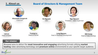 Our mission
Blueseed aims to deliver the most innovative and engaging advertising formats utilizing market
leading video advertising technology and premium online environments to your specific target audience.
Ho Nguyen
CEO
Bill Crang
Head of Data Strategy
Nga Nguyen
President – Sales Supervisor
Alexander Grygoruk
Chairman
Board of Directors & Management Team
Lan Le
Head of Sales
Truong Le
Head of Ha Noi
Long Nguyen
Head of Business Development
1. About us
3
 