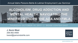 Annual Idaho Parsons Behle & Latimer Employment Law Seminar
ALCOHOLISM, DRUG ADDICTION AND
MENTAL HEALTH: NAVIGATING THE
MINEFIELD UNDER THE ADA AND FMLA
J. Kevin West
208.562.4908
kwest@parsonsbehle.com
parsonsbehle.com
THURSDAY OCTOBER 19, 2017 | BOISE CENTER EAST
 