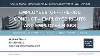 Annual Idaho Parsons Behle & Latimer Employment Law Seminar
EMPLOYEES' OFF-THE-JOB
CONDUCT – EMPLOYEE RIGHTS
AND EMPLOYER RISKS
W. Mark Gavre
801.536.6834
mgavre@parsonsbehle.com
parsonsbehle.com
THURSDAY OCTOBER 19, 2017 | BOISE CENTER EAST
4834-6335-6496.v3
 