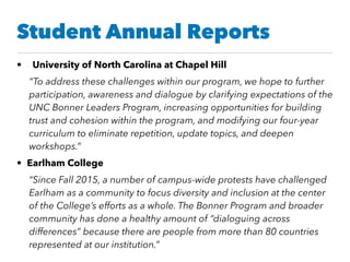 Student Annual Reports
• University of North Carolina at Chapel Hill
“To address these challenges within our program, we hope to further
participation, awareness and dialogue by clarifying expectations of the
UNC Bonner Leaders Program, increasing opportunities for building
trust and cohesion within the program, and modifying our four-year
curriculum to eliminate repetition, update topics, and deepen
workshops.”
• Earlham College
“Since Fall 2015, a number of campus-wide protests have challenged
Earlham as a community to focus diversity and inclusion at the center
of the College’s efforts as a whole. The Bonner Program and broader
community has done a healthy amount of “dialoguing across
differences” because there are people from more than 80 countries
represented at our institution.”
 