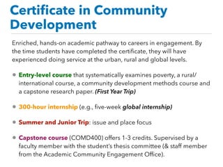 Certiﬁcate in Community
Development
Enriched, hands-on academic pathway to careers in engagement. By
the time students have completed the certiﬁcate, they will have
experienced doing service at the urban, rural and global levels.  
• Entry-level course that systematically examines poverty, a rural/
international course, a community development methods course and
a capstone research paper. (First Year Trip)
• 300-hour internship (e.g., ﬁve-week global internship)
• Summer and Junior Trip: issue and place focus
• Capstone course (COMD400) offers 1-3 credits. Supervised by a
faculty member with the student’s thesis committee (& staff member
from the Academic Community Engagement Ofﬁce).
 