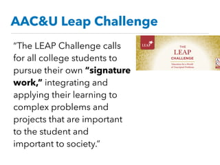 AAC&U Leap Challenge
“The LEAP Challenge calls
for all college students to
pursue their own “signature
work,” integrating and
applying their learning to
complex problems and
projects that are important
to the student and
important to society.”
 