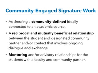 Community-Engaged Signature Work
• Addressing a community-deﬁned ideally
connected to an academic course.
• A reciprocal and mutually beneﬁcial relationship
between the student and designated community
partner and/or contact that involves ongoing
dialogue and exchange.
• Mentoring and/or advisory relationships for the
students with a faculty and community partner.
 