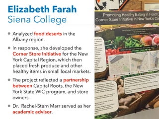 Elizabeth Farah
Siena College
• Analyzed food deserts in the
Albany region.
• In response, she developed the
Corner Store Initiative for the New
York Capital Region, which then
placed fresh produce and other
healthy items in small local markets.
• The project reflected a partnership
between Capital Roots, the New
York State WIC program, and store
owners.
• Dr. Rachel-Stern Marr served as her
academic advisor.
 