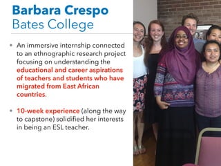 Barbara Crespo
Bates College
• An immersive internship connected
to an ethnographic research project
focusing on understanding the
educational and career aspirations
of teachers and students who have
migrated from East African
countries.
• 10-week experience (along the way
to capstone) solidified her interests
in being an ESL teacher.
 