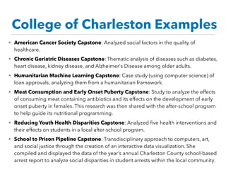 • American Cancer Society Capstone: Analyzed social factors in the quality of
healthcare.
• Chronic Geriatric Diseases Capstone: Thematic analysis of diseases such as diabetes,
heart disease, kidney disease, and Alzheimer's Disease among older adults.
• Humanitarian Machine Learning Capstone: Case study (using computer science) of
loan approvals, analyzing them from a humanitarian framework. 
• Meat Consumption and Early Onset Puberty Capstone: Study to analyze the effects
of consuming meat containing antibiotics and its effects on the development of early
onset puberty in females. This research was then shared with the after-school program
to help guide its nutritional programming. 
• Reducing Youth Health Disparities Capstone: Analyzed ﬁve health interventions and
their effects on students in a local after-school program.
• School to Prison Pipeline Capstone: Transdisciplinary approach to computers, art,
and social justice through the creation of an interactive data visualization. She
compiled and displayed the data of the year’s annual Charleston County school-based
arrest report to analyze social disparities in student arrests within the local community.
College of Charleston Examples
 