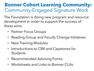 Bonner Cohort Learning Community:
Community-Engaged Signature Work
The Foundation is doing new program and resource
development in order to support the success of
these aims:
• Partner Focus Groups
• Reading Group and Faculty Change Initiatives
• New Training Modules
• Introductions to CBR and Capstones for
Students
• Recommended Advising Forms
• Worksheets and Links to Bonner CLAs
 