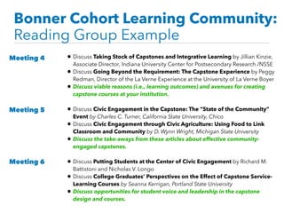 Bonner Cohort Learning Community:
Reading Group Example
• Discuss Taking Stock of Capstones and Integrative Learning by Jillian Kinzie,
Associate Director, Indiana University Center for Postsecondary Research /NSSE
• Discuss Going Beyond the Requirement: The Capstone Experience by Peggy
Redman, Director of the La Verne Experience at the University of La Verne Boyer
• Discuss viable reasons (i.e., learning outcomes) and avenues for creating
capstone courses at your institution.
• Discuss Civic Engagement in the Capstone: The “State of the Community”
Event by Charles C. Turner, California State University, Chico
• Discuss Civic Engagement through Civic Agriculture: Using Food to Link
Classroom and Community by D. Wynn Wright, Michigan State University
• Discuss the take-aways from these articles about effective community-
engaged capstones.
• Discuss Putting Students at the Center of Civic Engagement by Richard M.
Battistoni and Nicholas V. Longo
• Discuss College Graduates’ Perspectives on the Effect of Capstone Service-
Learning Courses by Seanna Kerrigan, Portland State University
• Discuss opportunities for student voice and leadership in the capstone
design and courses.
Meeting 4
Meeting 5
Meeting 6
 