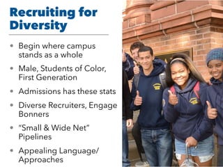 Recruiting for
Diversity
• Begin where campus
stands as a whole
• Male, Students of Color,
First Generation
• Admissions has these stats
• Diverse Recruiters, Engage
Bonners
• “Small & Wide Net”
Pipelines
• Appealing Language/
Approaches
 