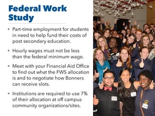 Federal Work
Study
• Part-time employment for students
in need to help fund their costs of
post secondary education.
• Hourly wages must not be less
than the federal minimum wage.
• Meet with your Financial Aid Ofﬁce
to ﬁnd out what the FWS allocation
is and to negotiate how Bonners
can receive slots.
• Institutions are required to use 7%
of their allocation at off campus
community organizations/sites.
 