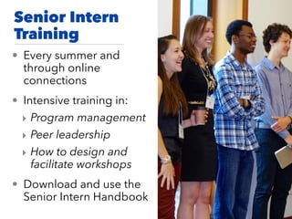 Senior Intern
Training
• Every summer and
through online
connections
• Intensive training in:
‣ Program management
‣ Peer leadership
‣ How to design and
facilitate workshops
• Download and use the
Senior Intern Handbook
 
