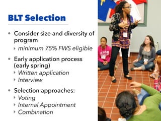 BLT Selection
• Consider size and diversity of
program
‣ minimum 75% FWS eligible
• Early application process
(early spring)
‣ Written application
‣ Interview
• Selection approaches:
‣ Voting
‣ Internal Appointment
‣ Combination
 