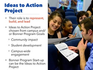 Ideas to Action
Project
• Their role is to represent,
build, and lead
• Ideas to Action Project
chosen from campus and/
or Bonner Program Goals
‣ Community impact
‣ Student development
‣ Campus-wide
engagement
• Bonner Program Start-up
can be the Ideas to Action
Project
 