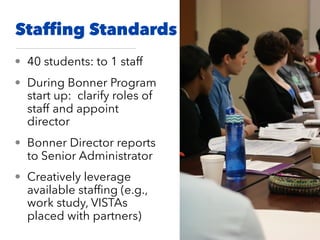 Stafﬁng Standards
• 40 students: to 1 staff
• During Bonner Program
start up: clarify roles of
staff and appoint
director
• Bonner Director reports
to Senior Administrator
• Creatively leverage
available stafﬁng (e.g.,
work study, VISTAs
placed with partners)
 