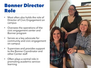 Bonner Director
Role
• Most often also holds the role of
Director of Civic Engagement on
campus
• Oversees the operations of the
civic engagement center and
Bonner program
• Serves as a key advocate for
community and civic engagement
on campus
• Supervises and provides support
to the Bonner Coordinator and
other Center staff
• Often plays a central role in
promoting academic service-
learning
 