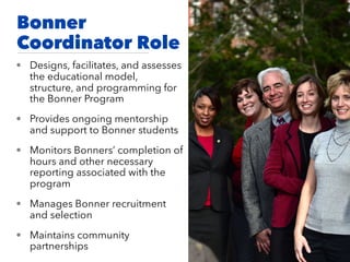 Bonner
Coordinator Role
• Designs, facilitates, and assesses
the educational model,
structure, and programming for
the Bonner Program
• Provides ongoing mentorship
and support to Bonner students
• Monitors Bonners’ completion of
hours and other necessary
reporting associated with the
program
• Manages Bonner recruitment
and selection
• Maintains community
partnerships
 
