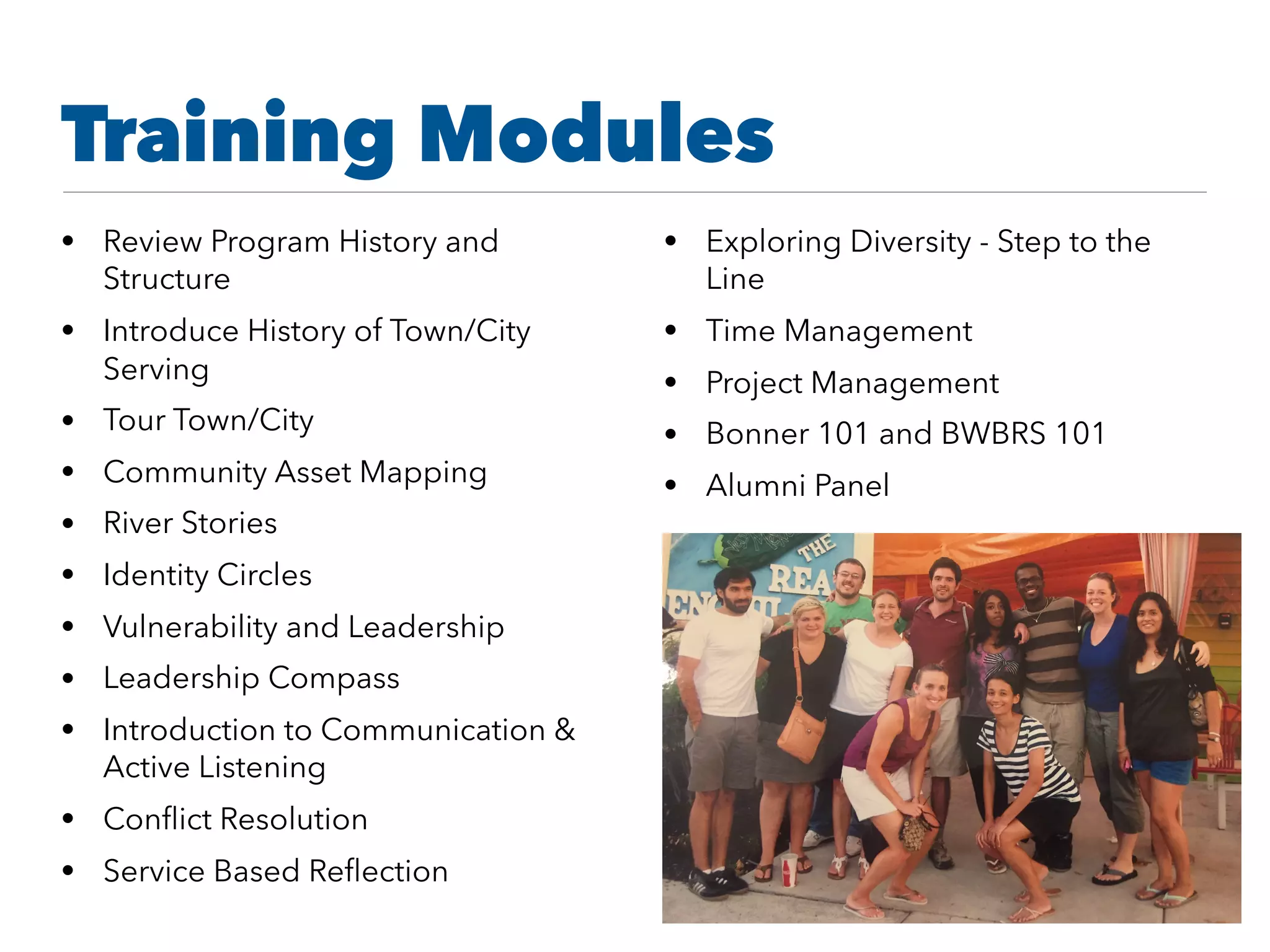 Training Modules
• Review Program History and
Structure
• Introduce History of Town/City
Serving
• Tour Town/City
• Community Asset Mapping
• River Stories
• Identity Circles
• Vulnerability and Leadership
• Leadership Compass
• Introduction to Communication &
Active Listening
• Conﬂict Resolution
• Service Based Reﬂection
• Exploring Diversity - Step to the
Line
• Time Management
• Project Management
• Bonner 101 and BWBRS 101
• Alumni Panel
 