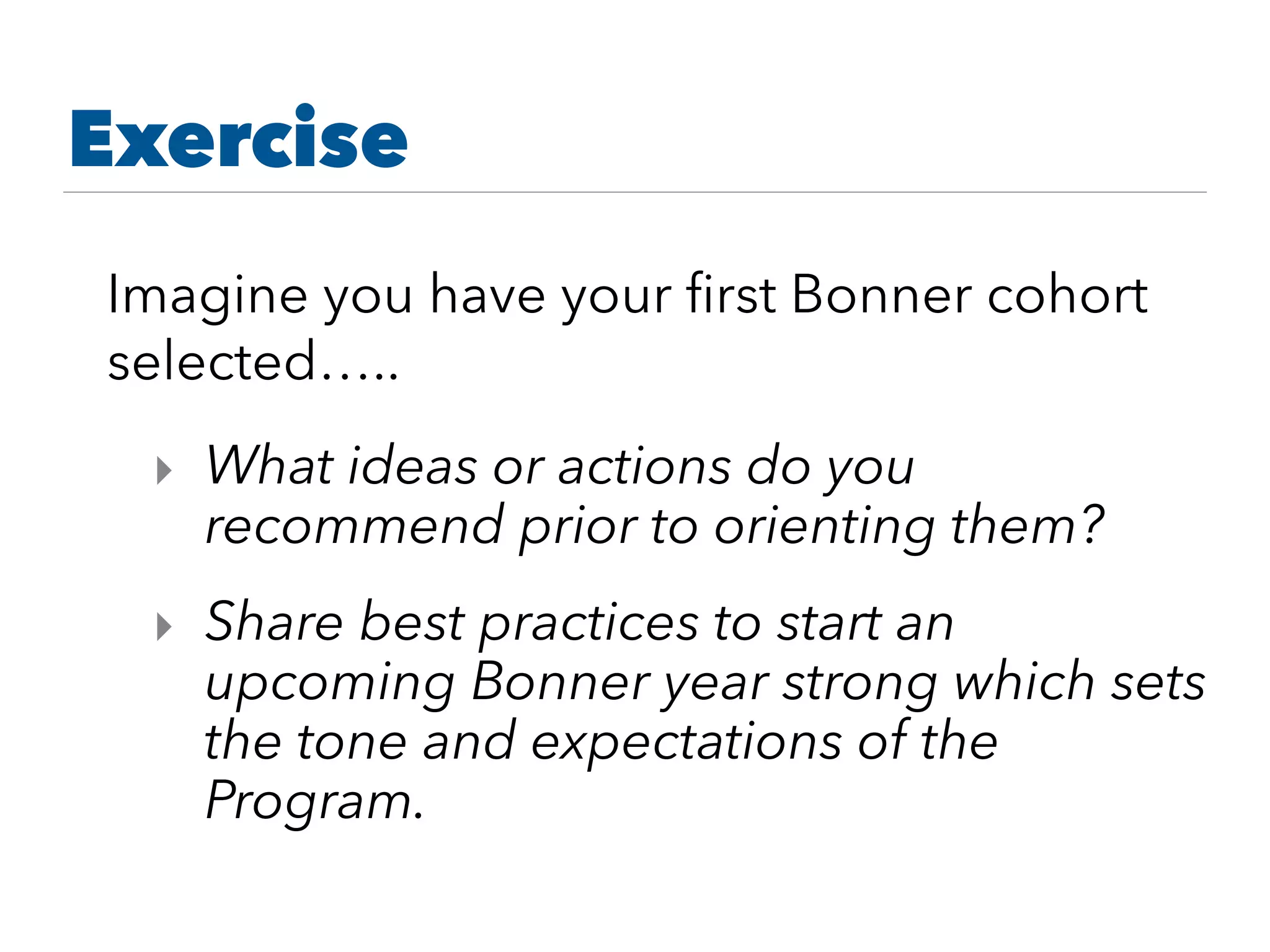 Imagine you have your ﬁrst Bonner cohort
selected…..
‣ What ideas or actions do you
recommend prior to orienting them?
‣ Share best practices to start an
upcoming Bonner year strong which sets
the tone and expectations of the
Program.
Exercise
 
