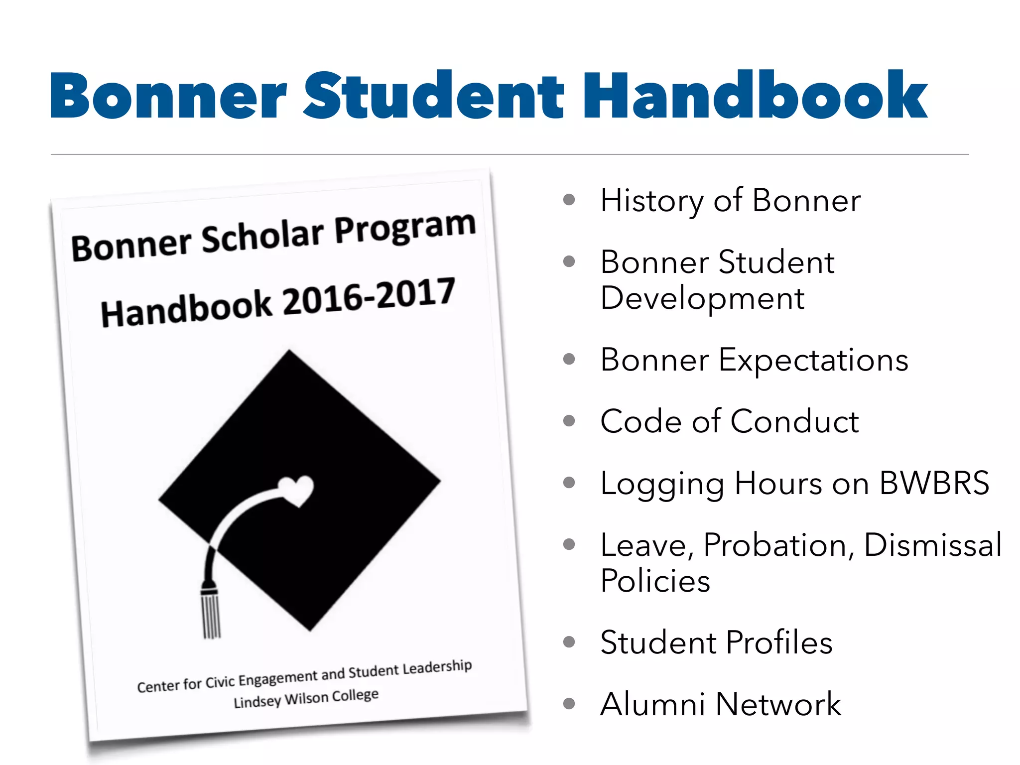 • History of Bonner
• Bonner Student
Development
• Bonner Expectations
• Code of Conduct
• Logging Hours on BWBRS
• Leave, Probation, Dismissal
Policies
• Student Proﬁles
• Alumni Network
Bonner Student Handbook
 
