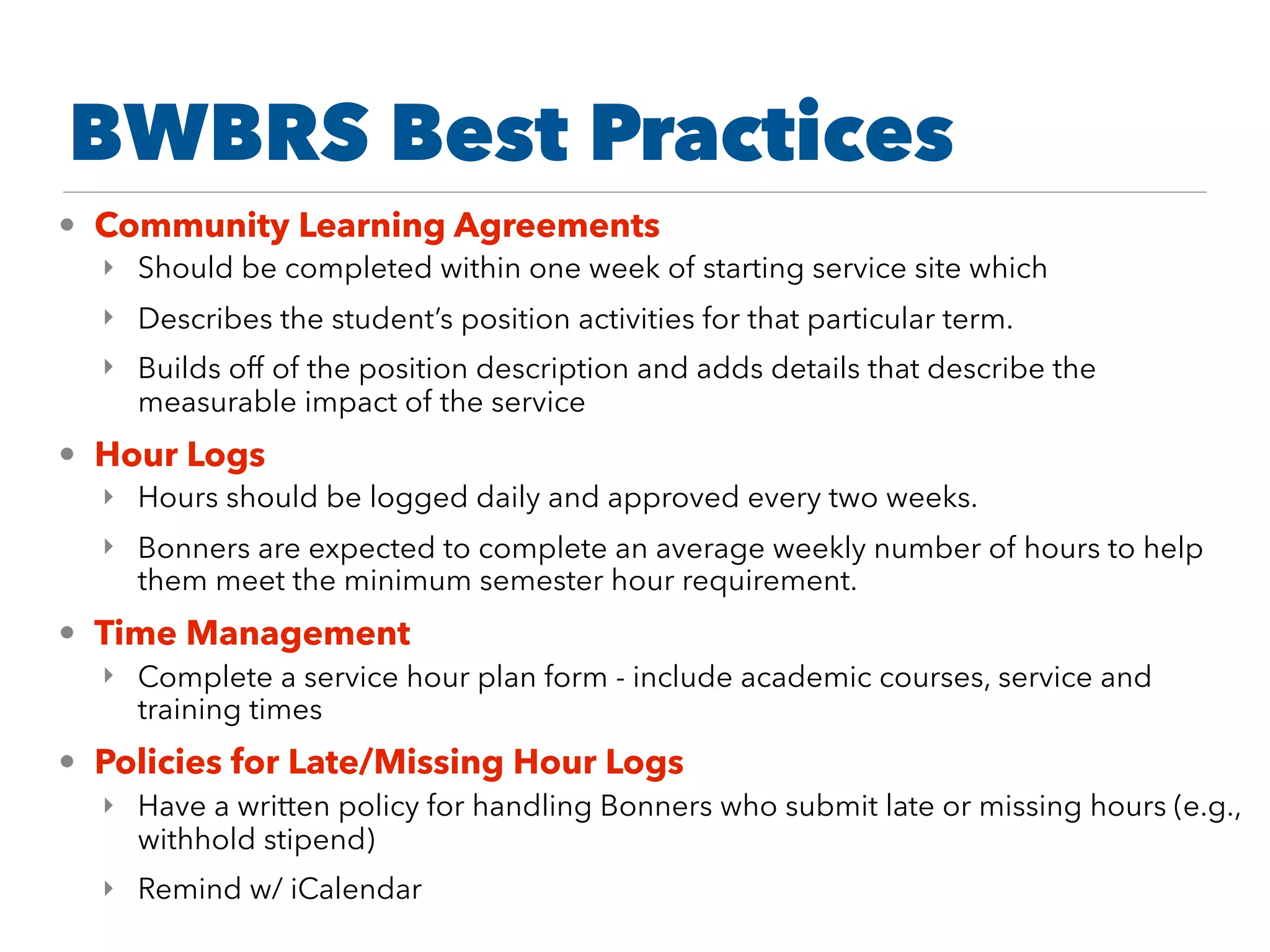 • Community Learning Agreements
‣ Should be completed within one week of starting service site which
‣ Describes the student’s position activities for that particular term.
‣ Builds off of the position description and adds details that describe the
measurable impact of the service
• Hour Logs
‣ Hours should be logged daily and approved every two weeks.
‣ Bonners are expected to complete an average weekly number of hours to help
them meet the minimum semester hour requirement.
• Time Management
‣ Complete a service hour plan form - include academic courses, service and
training times
• Policies for Late/Missing Hour Logs
‣ Have a written policy for handling Bonners who submit late or missing hours (e.g.,
withhold stipend)
‣ Remind w/ iCalendar
BWBRS Best Practices
 