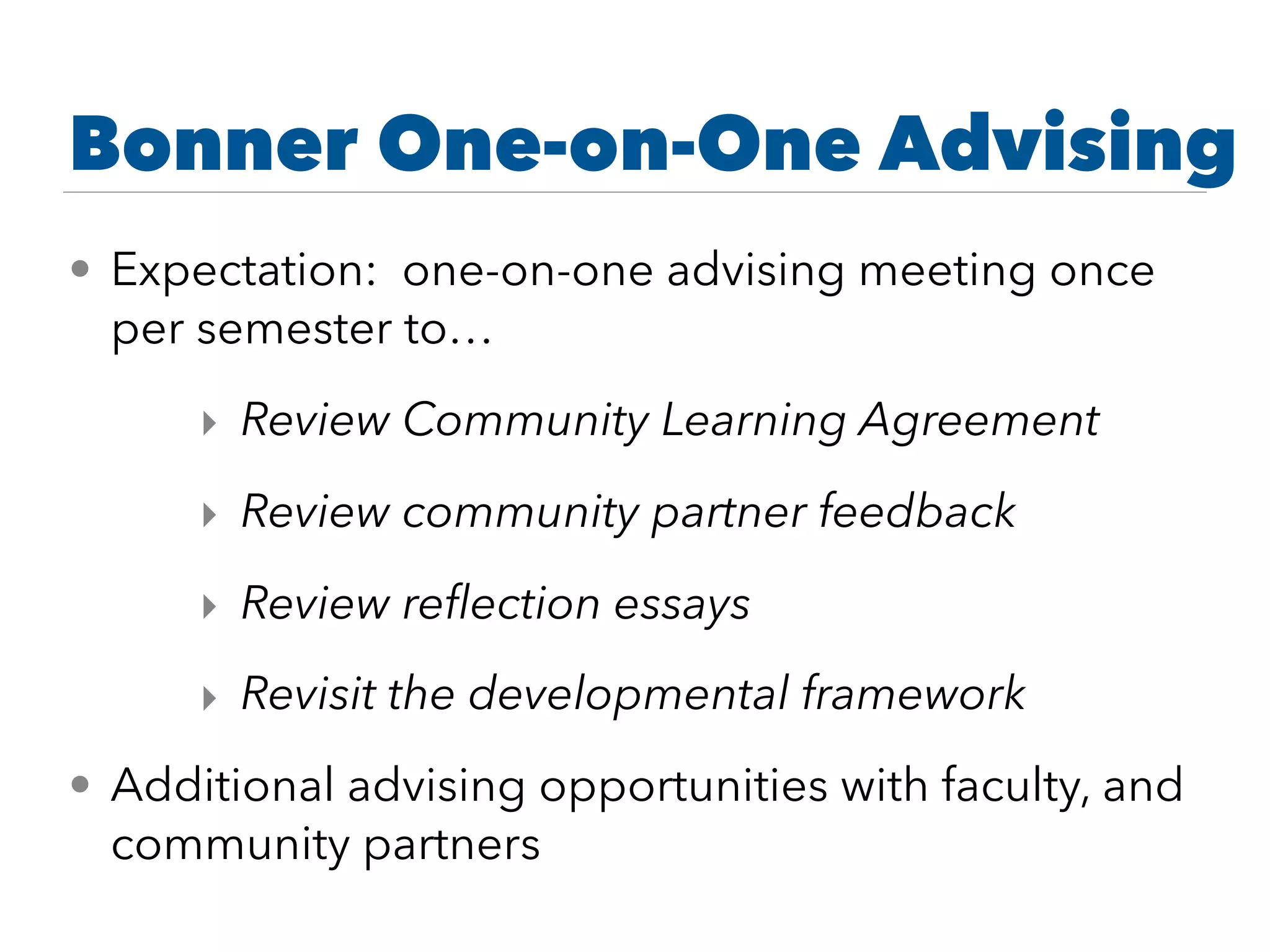 Bonner One-on-One Advising
• Expectation: one-on-one advising meeting once
per semester to…
‣ Review Community Learning Agreement
‣ Review community partner feedback
‣ Review reﬂection essays
‣ Revisit the developmental framework
• Additional advising opportunities with faculty, and
community partners
 