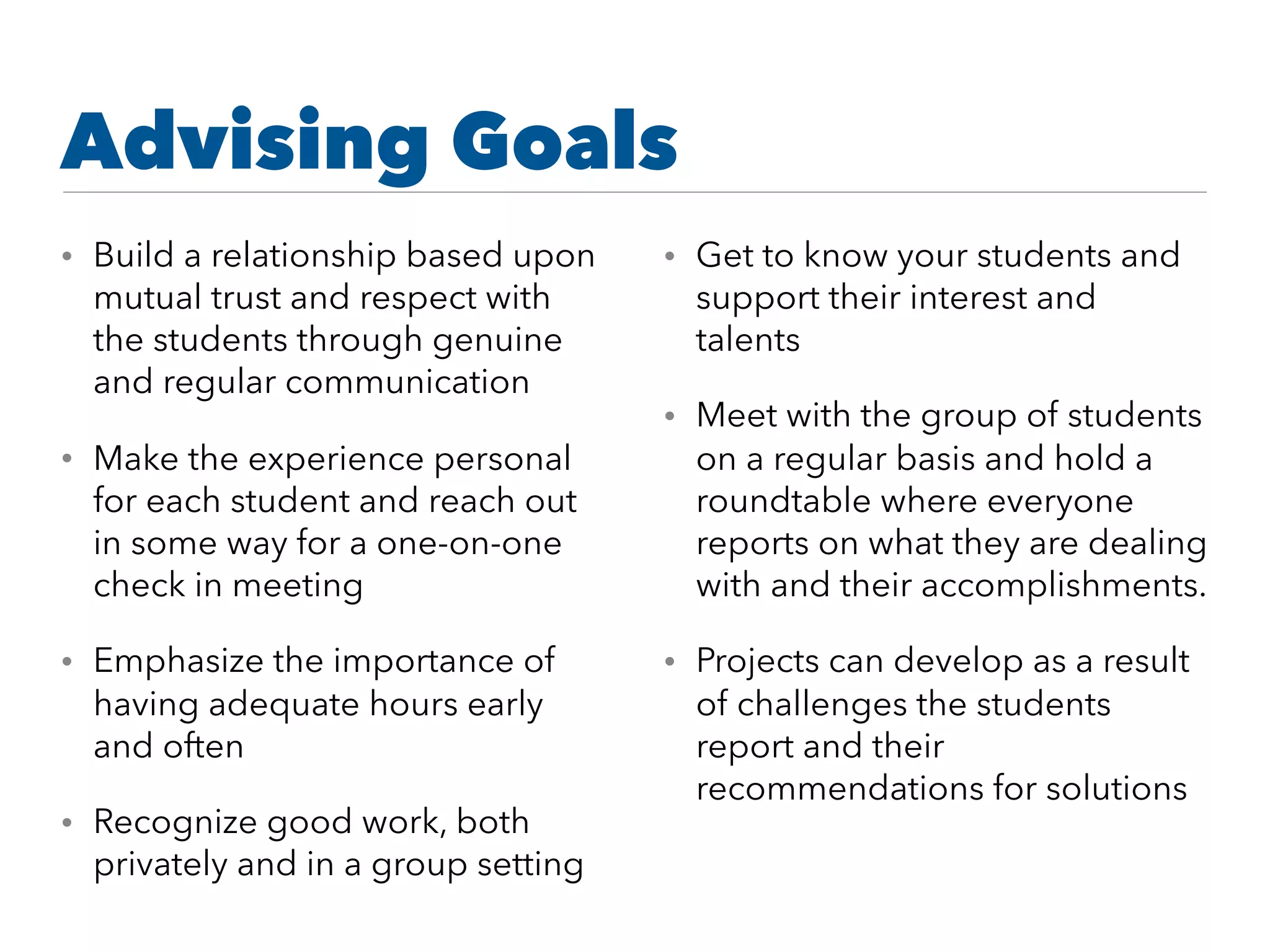 Advising Goals
• Build a relationship based upon
mutual trust and respect with
the students through genuine
and regular communication
• Make the experience personal
for each student and reach out
in some way for a one-on-one
check in meeting
• Emphasize the importance of
having adequate hours early
and often
• Recognize good work, both
privately and in a group setting
• Get to know your students and
support their interest and
talents
• Meet with the group of students
on a regular basis and hold a
roundtable where everyone
reports on what they are dealing
with and their accomplishments.
• Projects can develop as a result
of challenges the students
report and their
recommendations for solutions
 