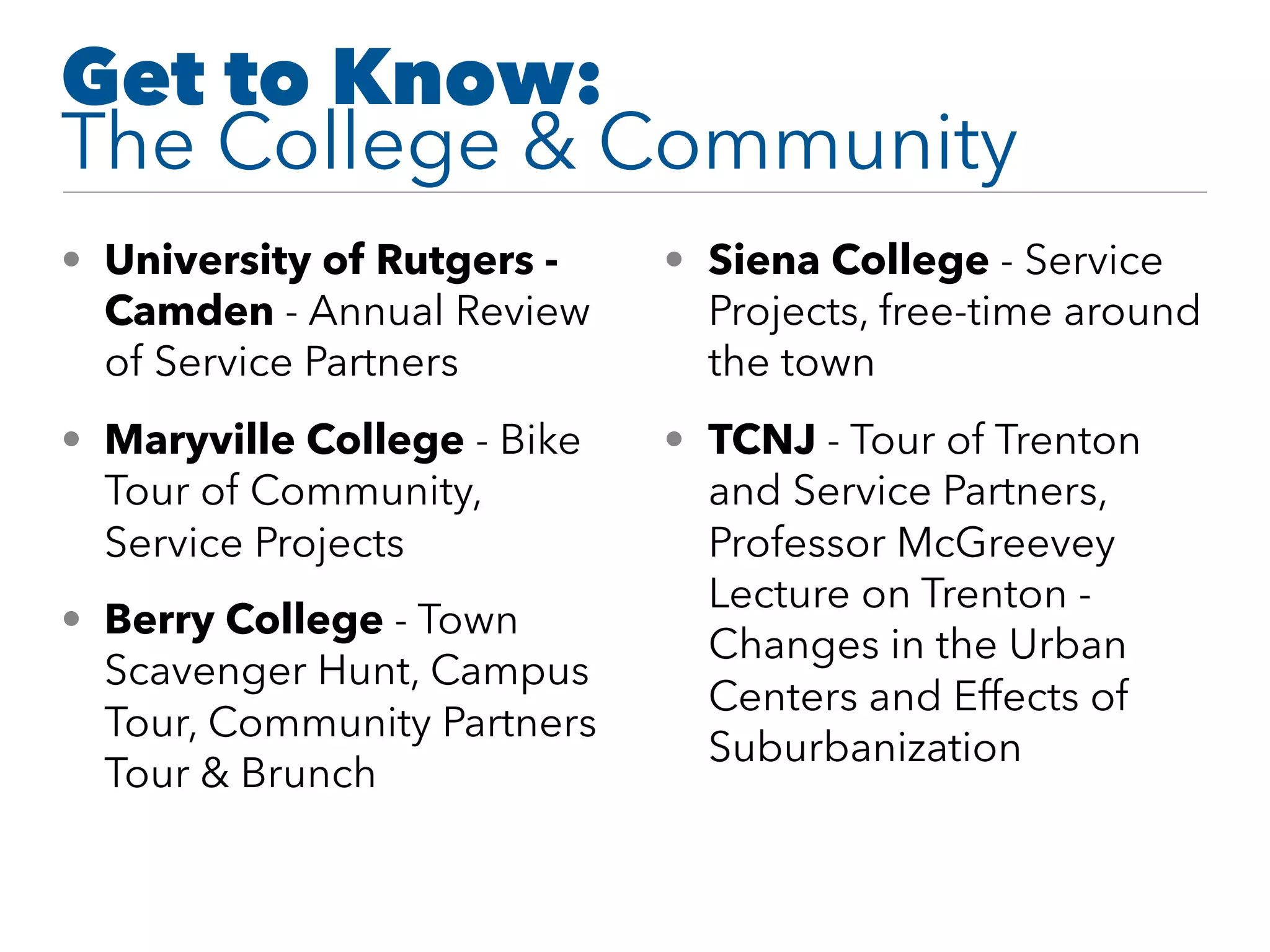 Get to Know: 
The College & Community
• University of Rutgers -
Camden - Annual Review
of Service Partners
• Maryville College - Bike
Tour of Community,
Service Projects
• Berry College - Town
Scavenger Hunt, Campus
Tour, Community Partners
Tour & Brunch
• Siena College - Service
Projects, free-time around
the town
• TCNJ - Tour of Trenton
and Service Partners,
Professor McGreevey
Lecture on Trenton -
Changes in the Urban
Centers and Effects of
Suburbanization
 