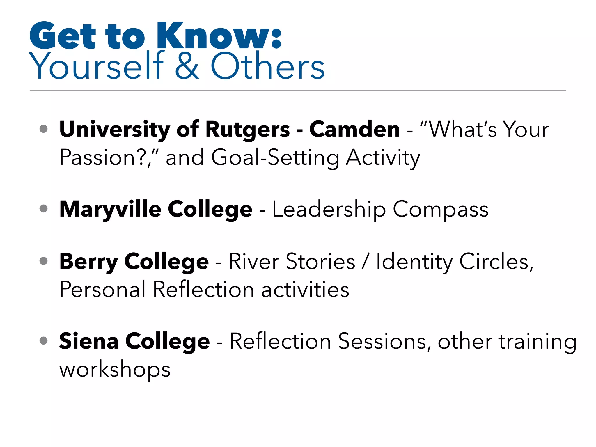 Get to Know:
Yourself & Others
• University of Rutgers - Camden - “What’s Your
Passion?,” and Goal-Setting Activity
• Maryville College - Leadership Compass
• Berry College - River Stories / Identity Circles,
Personal Reﬂection activities
• Siena College - Reﬂection Sessions, other training
workshops
 