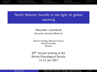 Introduction Distributional changes Acclimation Adaptation Conclusions
North Atlantic fucoids in the light of global
warming
Alexander Jueterbock
Alexander-Jueterbock@web.de
Marine Ecology Research Group
Nord University
Norway
65th Annual meeting of the
British Phycological Society
11-13 Jan 2017
@AJueterbock North Atlantic fucoids in the light of global warming 1 / 57
 