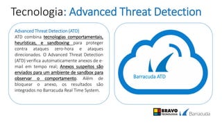 Tecnologia: Advanced Threat Detection
Advanced Threat Detection (ATD)
ATD combina tecnologias comportamentais,
heurísticas, e sandboxing para proteger
contra ataques zero-hora e ataques
direcionados. O Advanced Threat Detection
(ATD) verifica automaticamente anexos de e-
mail em tempo real; Anexos suspeitos são
enviados para um ambiente de sandbox para
observar o comportamento. Além de
bloquear o anexo, os resultados são
integrados no Barracuda Real Time System.
Barracuda ATD
 