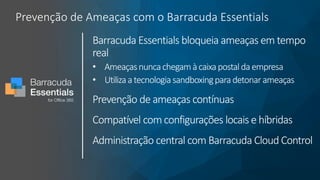 Prevenção de Ameaças com o Barracuda Essentials
Barracuda Essentials bloqueia ameaças em tempo
real
• Ameaçasnuncachegamàcaixapostaldaempresa
• Utilizaatecnologia sandboxingparadetonarameaças
Prevenção de ameaças contínuas
Compatível com configurações locais e híbridas
Administração central com Barracuda Cloud Control
 