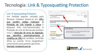 Tecnologia: Link & Typosquatting Protection
Link- & Typosquatting Protection
Um método popular utilizado para
fornecer malware baseia-se em URLs
que contêm código malicioso. A
Proteção de Link impede o clique e
bloquear links mal-intencionados. A
Proteção de Link do Barracuda também
inclui a detecção de erros de digitação,
que identifica automaticamente e
modifica os URLs do sandbox, omitindo
letras ou usando "erros tipográficos"
convincentes para parecer genuínos.
Exemplo: bradesc0.com.br
 